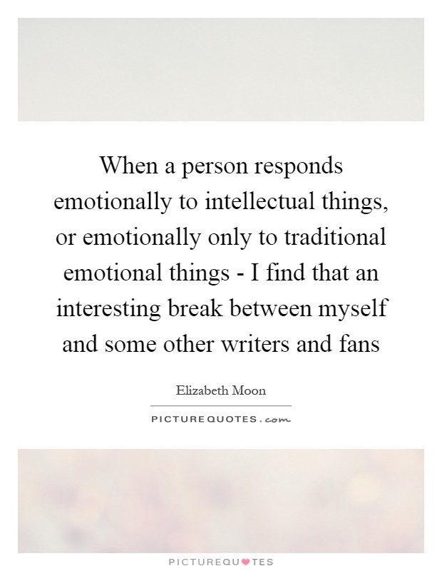 When a person responds emotionally to intellectual things, or emotionally only to traditional emotional things - I find that an interesting break between myself and some other writers and fans Picture Quote #1