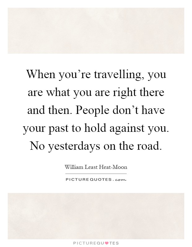 When you're travelling, you are what you are right there and then. People don't have your past to hold against you. No yesterdays on the road Picture Quote #1