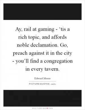 Ay, rail at gaming - ‘tis a rich topic, and affords noble declamation. Go, preach against it in the city - you’ll find a congregation in every tavern Picture Quote #1