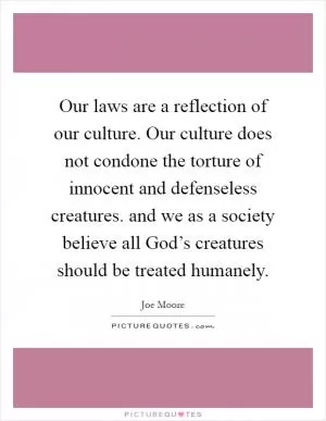 Our laws are a reflection of our culture. Our culture does not condone the torture of innocent and defenseless creatures. and we as a society believe all God’s creatures should be treated humanely Picture Quote #1