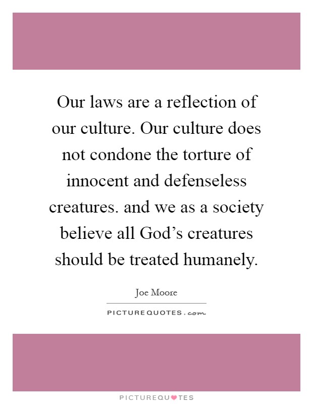 Our laws are a reflection of our culture. Our culture does not condone the torture of innocent and defenseless creatures. and we as a society believe all God's creatures should be treated humanely Picture Quote #1