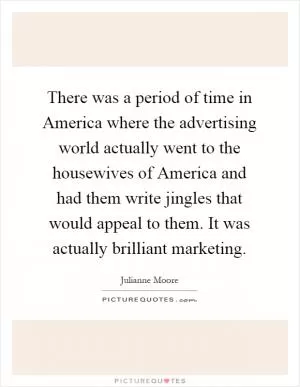 There was a period of time in America where the advertising world actually went to the housewives of America and had them write jingles that would appeal to them. It was actually brilliant marketing Picture Quote #1