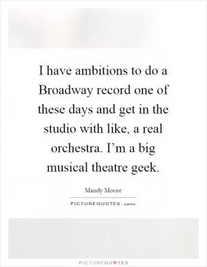 I have ambitions to do a Broadway record one of these days and get in the studio with like, a real orchestra. I’m a big musical theatre geek Picture Quote #1