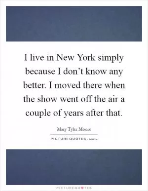 I live in New York simply because I don’t know any better. I moved there when the show went off the air a couple of years after that Picture Quote #1