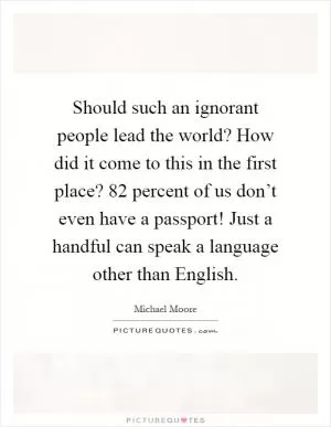 Should such an ignorant people lead the world? How did it come to this in the first place? 82 percent of us don’t even have a passport! Just a handful can speak a language other than English Picture Quote #1