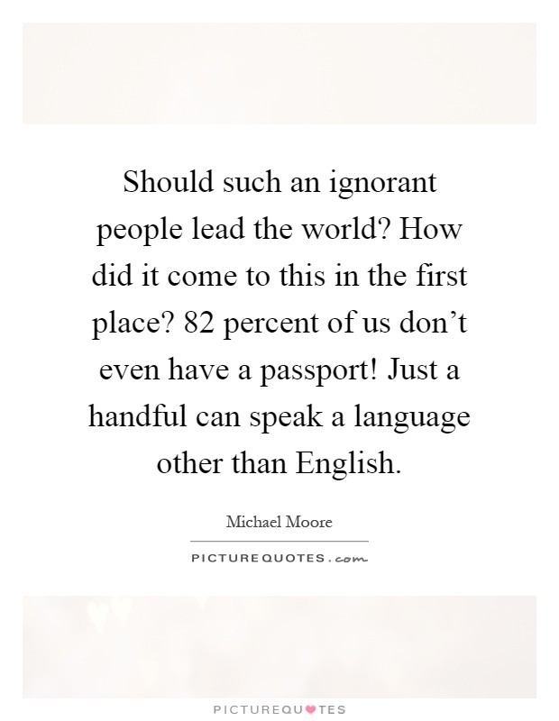 Should such an ignorant people lead the world? How did it come to this in the first place? 82 percent of us don't even have a passport! Just a handful can speak a language other than English Picture Quote #1