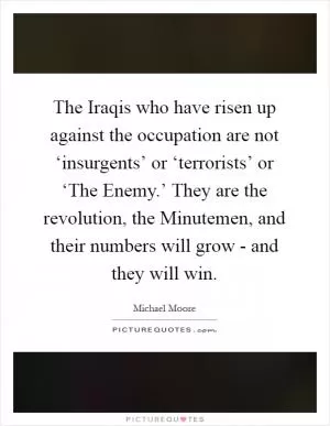 The Iraqis who have risen up against the occupation are not ‘insurgents’ or ‘terrorists’ or ‘The Enemy.’ They are the revolution, the Minutemen, and their numbers will grow - and they will win Picture Quote #1