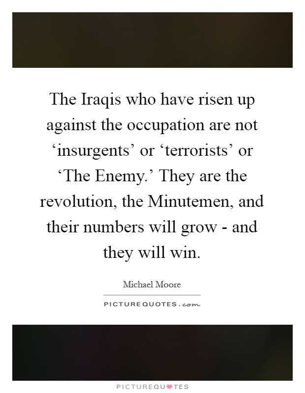 The Iraqis who have risen up against the occupation are not ‘insurgents' or ‘terrorists' or ‘The Enemy.' They are the revolution, the Minutemen, and their numbers will grow - and they will win Picture Quote #1