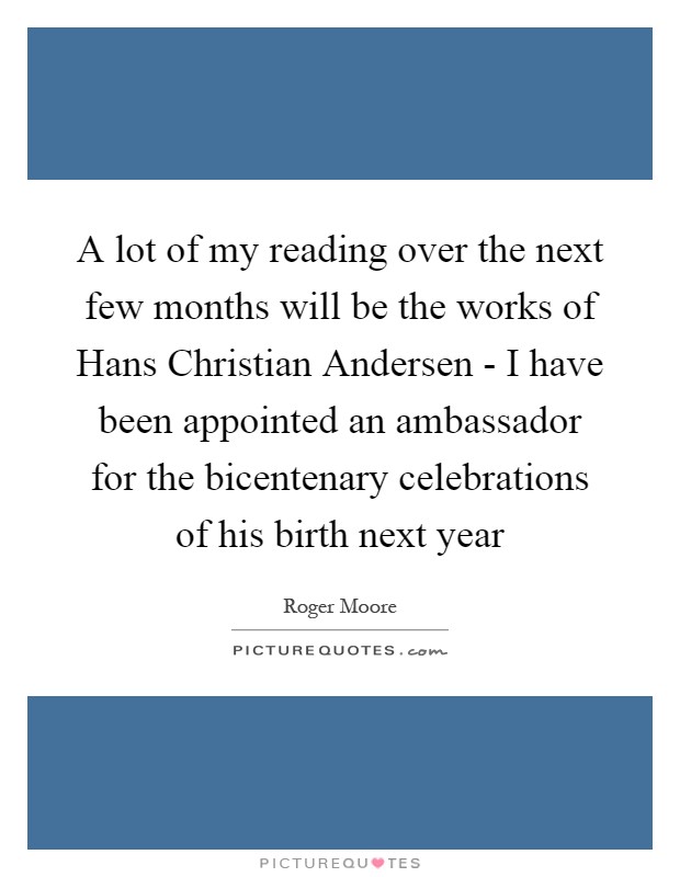 A lot of my reading over the next few months will be the works of Hans Christian Andersen - I have been appointed an ambassador for the bicentenary celebrations of his birth next year Picture Quote #1
