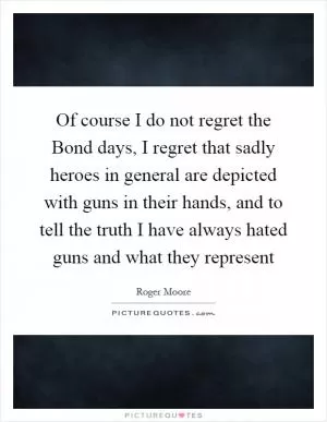 Of course I do not regret the Bond days, I regret that sadly heroes in general are depicted with guns in their hands, and to tell the truth I have always hated guns and what they represent Picture Quote #1