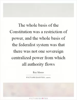 The whole basis of the Constitution was a restriction of power, and the whole basis of the federalist system was that there was not one sovereign centralized power from which all authority flows Picture Quote #1