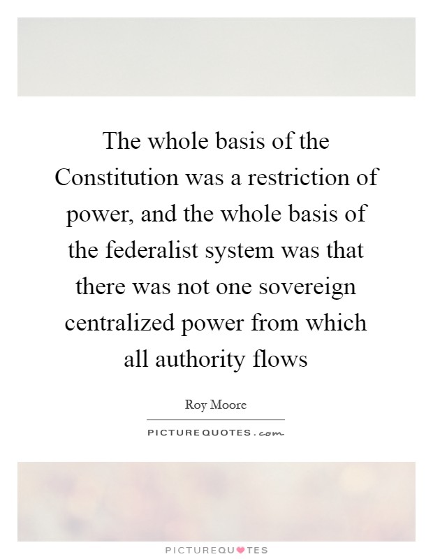 The whole basis of the Constitution was a restriction of power, and the whole basis of the federalist system was that there was not one sovereign centralized power from which all authority flows Picture Quote #1