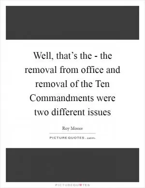 Well, that’s the - the removal from office and removal of the Ten Commandments were two different issues Picture Quote #1