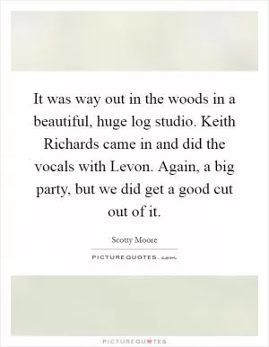 It was way out in the woods in a beautiful, huge log studio. Keith Richards came in and did the vocals with Levon. Again, a big party, but we did get a good cut out of it Picture Quote #1