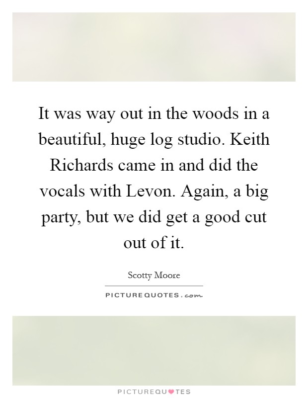 It was way out in the woods in a beautiful, huge log studio. Keith Richards came in and did the vocals with Levon. Again, a big party, but we did get a good cut out of it Picture Quote #1