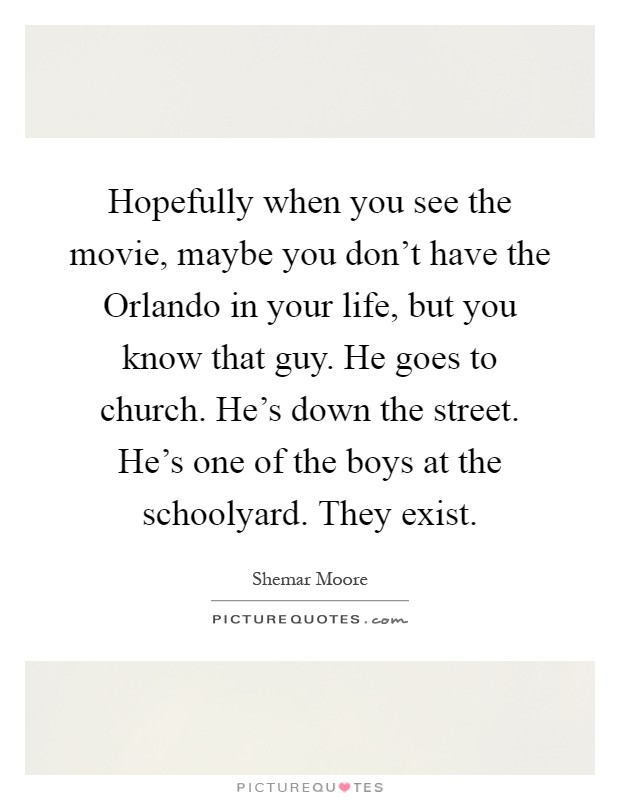 Hopefully when you see the movie, maybe you don't have the Orlando in your life, but you know that guy. He goes to church. He's down the street. He's one of the boys at the schoolyard. They exist Picture Quote #1
