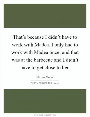 That’s because I didn’t have to work with Madea. I only had to work with Madea once, and that was at the barbecue and I didn’t have to get close to her Picture Quote #1