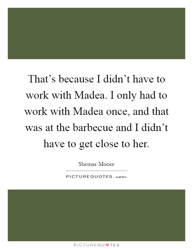 That's because I didn't have to work with Madea. I only had to work with Madea once, and that was at the barbecue and I didn't have to get close to her Picture Quote #1