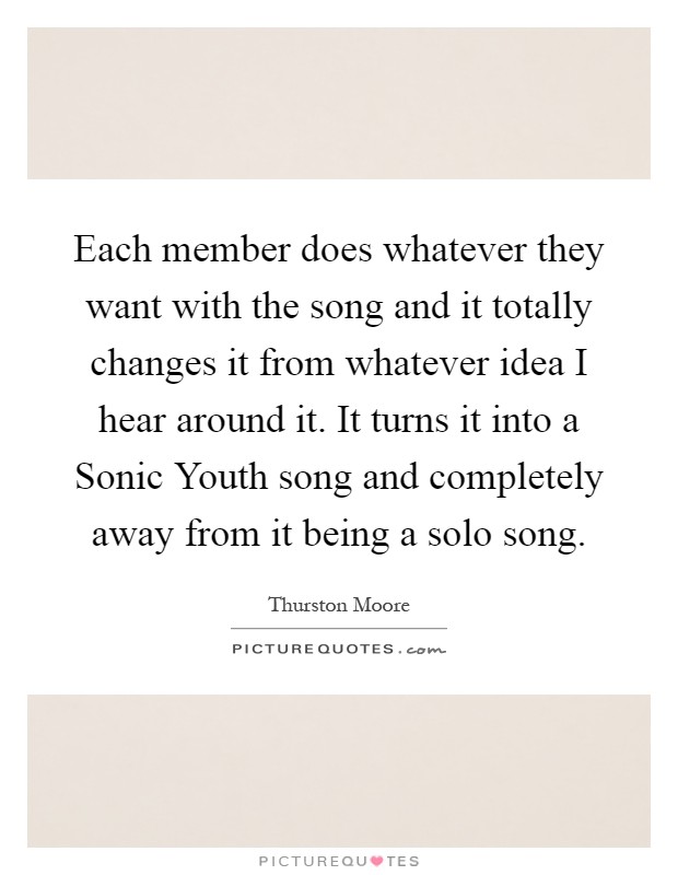 Each member does whatever they want with the song and it totally changes it from whatever idea I hear around it. It turns it into a Sonic Youth song and completely away from it being a solo song Picture Quote #1