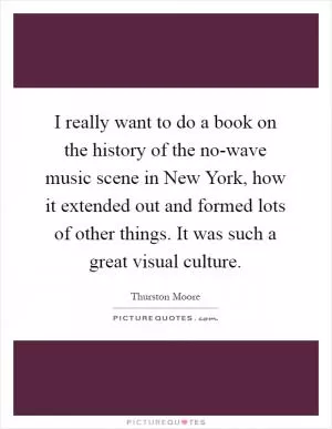 I really want to do a book on the history of the no-wave music scene in New York, how it extended out and formed lots of other things. It was such a great visual culture Picture Quote #1