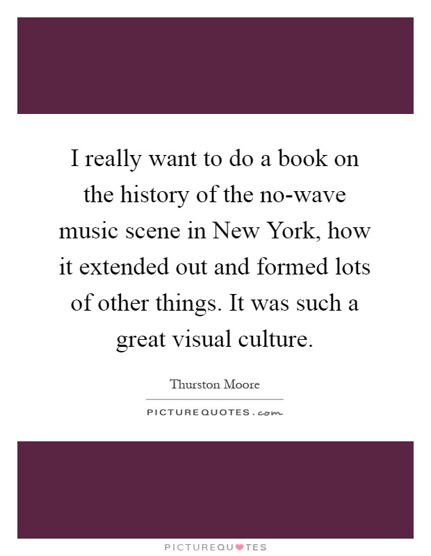 I really want to do a book on the history of the no-wave music scene in New York, how it extended out and formed lots of other things. It was such a great visual culture Picture Quote #1