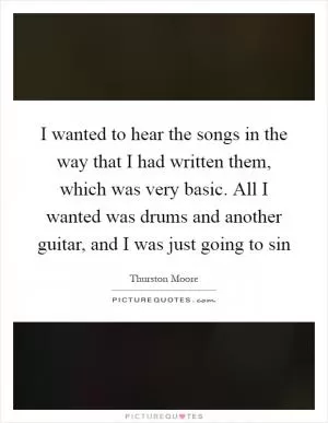 I wanted to hear the songs in the way that I had written them, which was very basic. All I wanted was drums and another guitar, and I was just going to sin Picture Quote #1