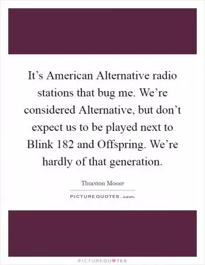 It’s American Alternative radio stations that bug me. We’re considered Alternative, but don’t expect us to be played next to Blink 182 and Offspring. We’re hardly of that generation Picture Quote #1