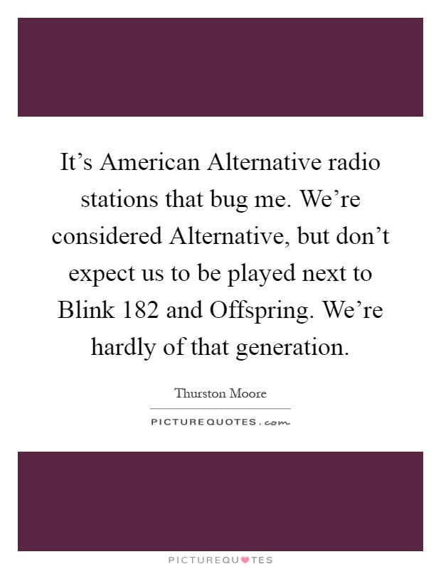 It's American Alternative radio stations that bug me. We're considered Alternative, but don't expect us to be played next to Blink 182 and Offspring. We're hardly of that generation Picture Quote #1