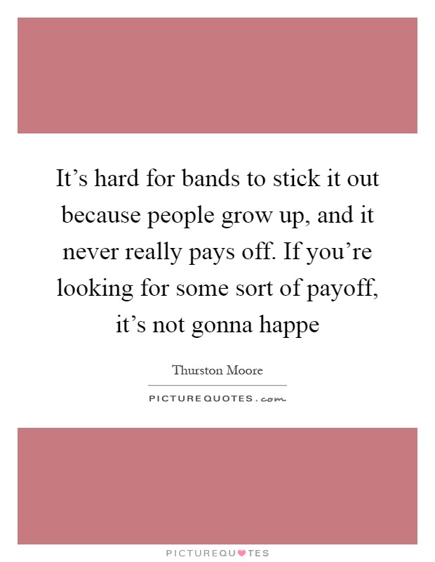 It's hard for bands to stick it out because people grow up, and it never really pays off. If you're looking for some sort of payoff, it's not gonna happe Picture Quote #1