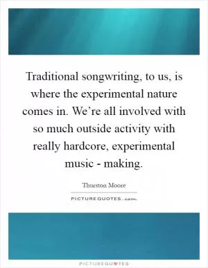 Traditional songwriting, to us, is where the experimental nature comes in. We’re all involved with so much outside activity with really hardcore, experimental music - making Picture Quote #1