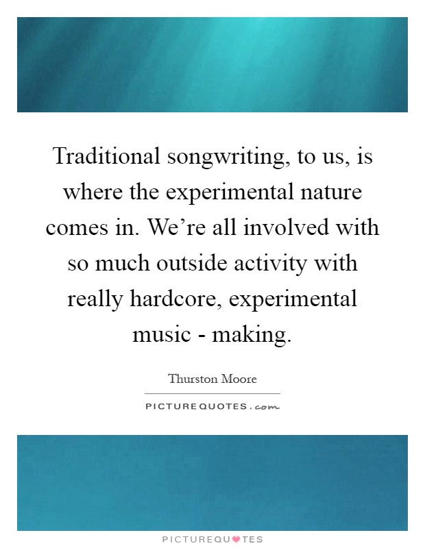 Traditional songwriting, to us, is where the experimental nature comes in. We're all involved with so much outside activity with really hardcore, experimental music - making Picture Quote #1