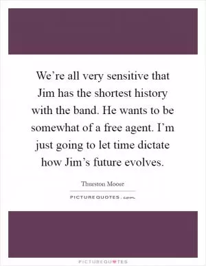We’re all very sensitive that Jim has the shortest history with the band. He wants to be somewhat of a free agent. I’m just going to let time dictate how Jim’s future evolves Picture Quote #1