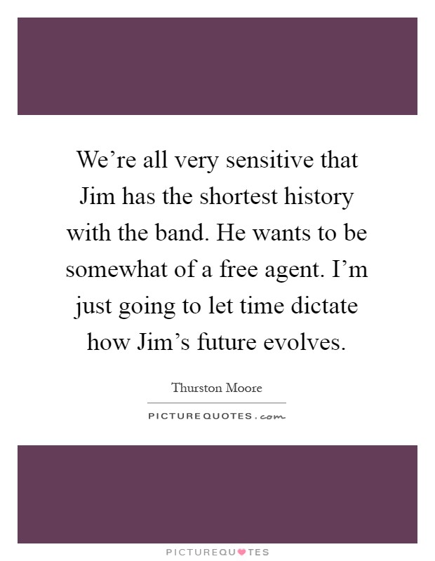 We're all very sensitive that Jim has the shortest history with the band. He wants to be somewhat of a free agent. I'm just going to let time dictate how Jim's future evolves Picture Quote #1