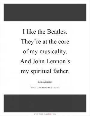I like the Beatles. They’re at the core of my musicality. And John Lennon’s my spiritual father Picture Quote #1