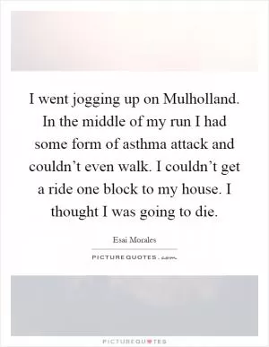 I went jogging up on Mulholland. In the middle of my run I had some form of asthma attack and couldn’t even walk. I couldn’t get a ride one block to my house. I thought I was going to die Picture Quote #1