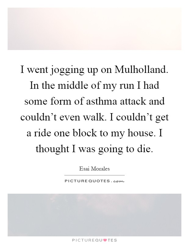 I went jogging up on Mulholland. In the middle of my run I had some form of asthma attack and couldn't even walk. I couldn't get a ride one block to my house. I thought I was going to die Picture Quote #1