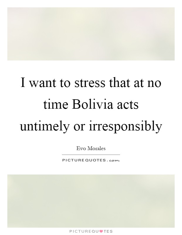 I want to stress that at no time Bolivia acts untimely or irresponsibly Picture Quote #1