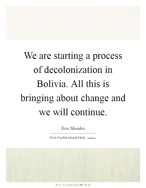 We are starting a process of decolonization in Bolivia. All this is bringing about change and we will continue Picture Quote #1