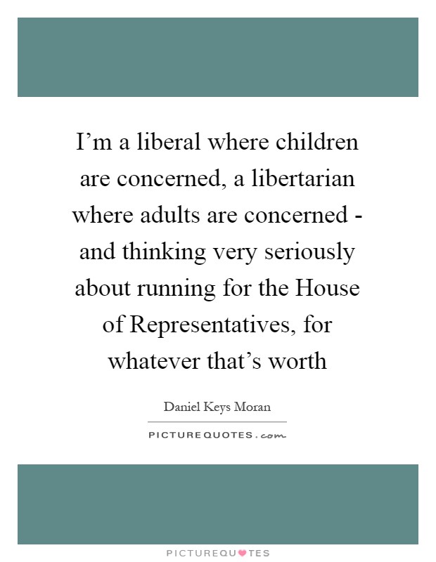 I'm a liberal where children are concerned, a libertarian where adults are concerned - and thinking very seriously about running for the House of Representatives, for whatever that's worth Picture Quote #1