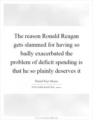 The reason Ronald Reagan gets slammed for having so badly exacerbated the problem of deficit spending is that he so plainly deserves it Picture Quote #1