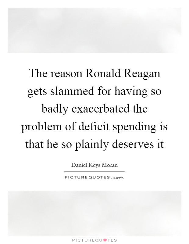 The reason Ronald Reagan gets slammed for having so badly exacerbated the problem of deficit spending is that he so plainly deserves it Picture Quote #1