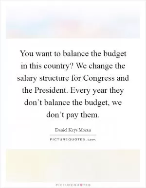 You want to balance the budget in this country? We change the salary structure for Congress and the President. Every year they don’t balance the budget, we don’t pay them Picture Quote #1