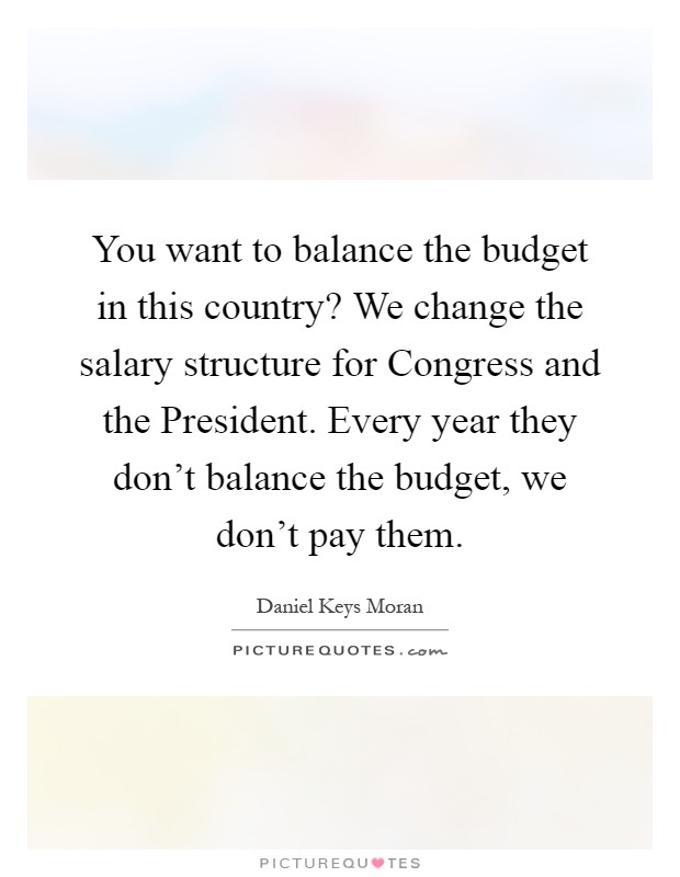 You want to balance the budget in this country? We change the salary structure for Congress and the President. Every year they don't balance the budget, we don't pay them Picture Quote #1
