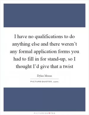 I have no qualifications to do anything else and there weren’t any formal application forms you had to fill in for stand-up, so I thought I’d give that a twist Picture Quote #1