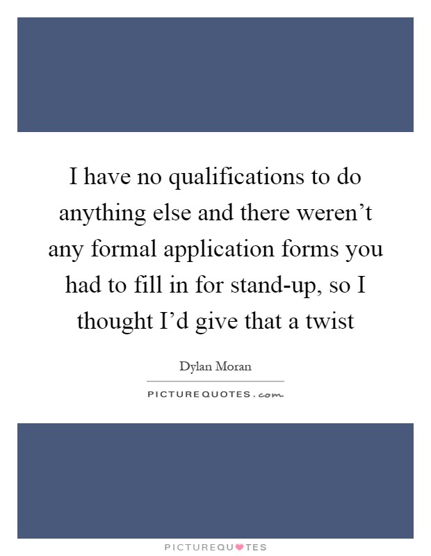 I have no qualifications to do anything else and there weren't any formal application forms you had to fill in for stand-up, so I thought I'd give that a twist Picture Quote #1