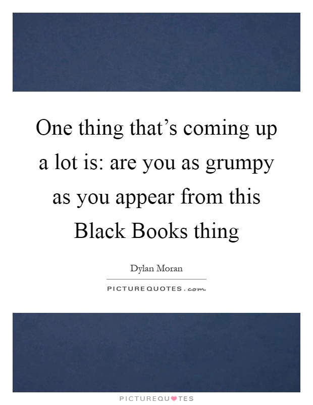 One thing that's coming up a lot is: are you as grumpy as you appear from this Black Books thing Picture Quote #1