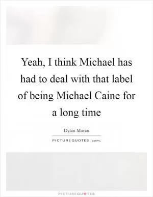 Yeah, I think Michael has had to deal with that label of being Michael Caine for a long time Picture Quote #1