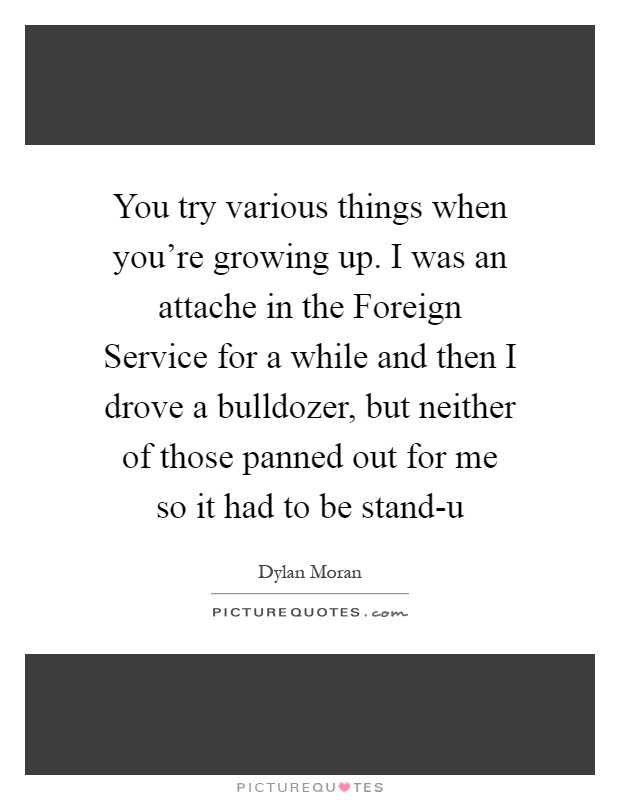 You try various things when you're growing up. I was an attache in the Foreign Service for a while and then I drove a bulldozer, but neither of those panned out for me so it had to be stand-u Picture Quote #1