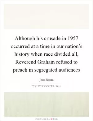 Although his crusade in 1957 occurred at a time in our nation’s history when race divided all, Reverend Graham refused to preach in segregated audiences Picture Quote #1