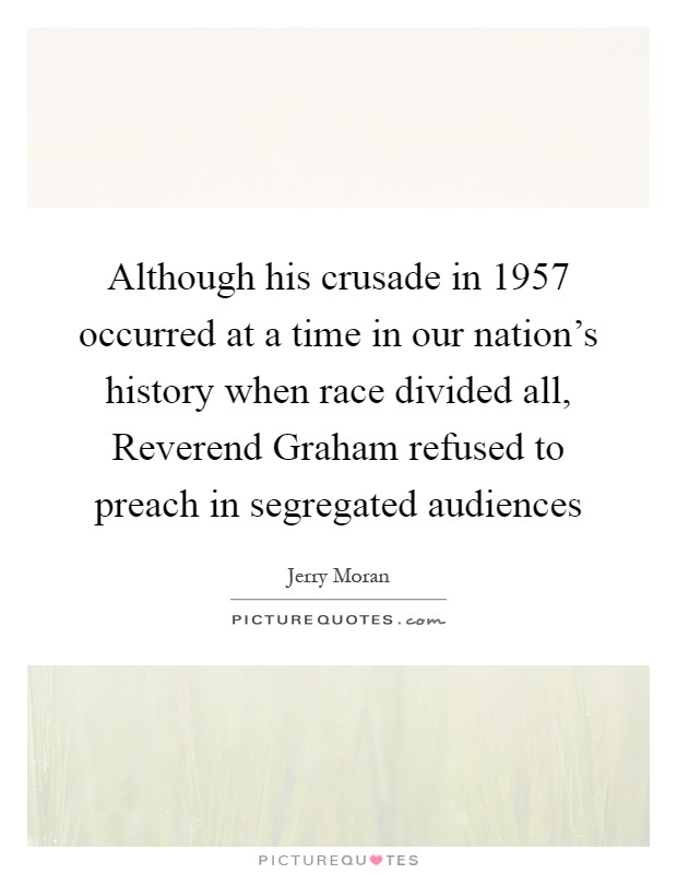 Although his crusade in 1957 occurred at a time in our nation's history when race divided all, Reverend Graham refused to preach in segregated audiences Picture Quote #1
